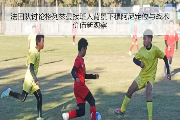 法国队讨论格列兹曼接班人背景下穆阿尼定位与战术价值新观察
