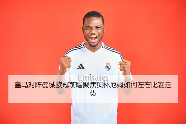 皇马对阵曼城欧冠前瞻聚焦贝林厄姆如何左右比赛走势