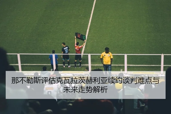 那不勒斯评估克瓦拉茨赫利亚续约谈判难点与未来走势解析