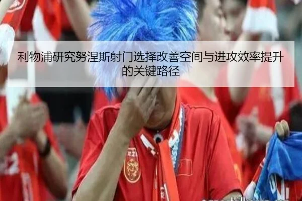 利物浦研究努涅斯射门选择改善空间与进攻效率提升的关键路径
