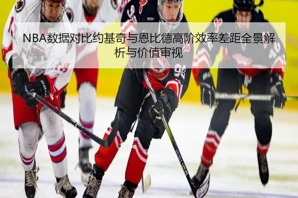 NBA数据对比约基奇与恩比德高阶效率差距全景解析与价值审视